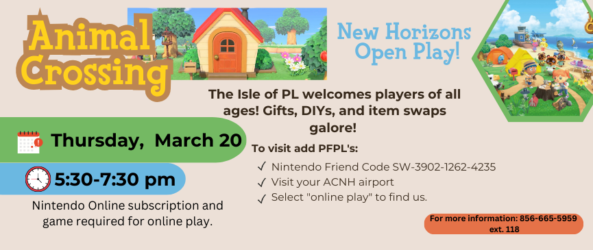 3/20: Animal Crossing: New Horizons Open Play: (All Ages) Visit the Isle of PL from your own home! To visit add PFPL's Nintendo Friend Code, SW-3902-1262-4235, visit your ACNH airport, and select "online play" to find us. Nintendo Online subscription, console, and game required for online play.