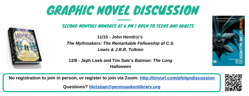 Graphic Novel Discussion. second Monthly Mondays at 6 PM | Open to Teens and Adults. 11/10 - John Hendrix’s  The Mythmakers: The Remarkable Fellowship of C.S. Lewis & J.R.R. Tolkien  12/8 - Jeph Loeb and Tim Sale’s Batman: The Long Halloween. No registration to join in person, or register to join via Zoom: http://tinyurl.com/pfplgndiscussion. Questions? hkristian@pennsaukenlibrary.org