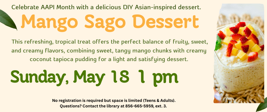 Celebrate AAPI Month with a delicious DIY Asian-inspired dessert. Mango Sago Dessert.  This refreshing, tropical treat offers the perfect balance of fruity, sweet, and creamy flavors, combining sweet, tangy mango chunks with creamy coconut tapioca pudding for a light and satisfying dessert. Sunday, May 18 at 1pm. No registration is required but space is limited (Teens & Adults).  Questions? Contact the library at 856-665-5959, ext. 3.