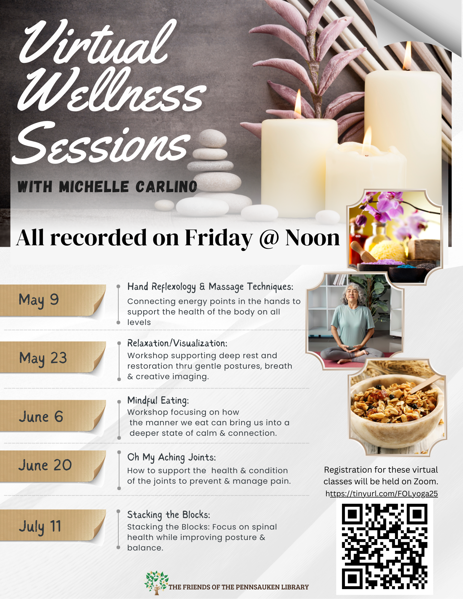 Join the Friends of the Library's Virtual Wellness session with Michelle Carlino. Registration for these classes will be held on Zoom. Register at this link: https://tinyurl.com/FOLyoga25   05/09 Hand Reflexology & Massage Techniques: Connecting energy points in the hands to support the health of the body on all levels.  05/23 Relaxation/Visualization: Workshop supporting deep rest and restoration thru gentle postures, breath & creative imaging.  06/06 Mindful Eating: Workshop focusing on how the manner we eat can bring us into a deeper state of calm & connection.  06/20 Oh My Aching Joints: How to support the  health & condition of the joints to prevent & manage pain.  07/11 Stacking the Blocks: Focus on spinal health while improving posture & balance.