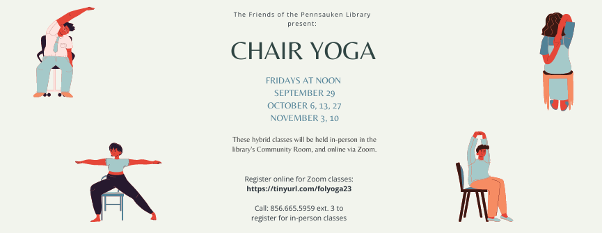 Chair Yoga Raised Hand Stretch Pose Vector Chair Yoga Warrior Two Pose Vector Chair Yoga Extended Side Stretch Vector Chair Yoga Cow Face Arms Vector CHAIR YOGA FRIDAYS AT NOON SEPTEMBER 29 OCTOBER 6, 13, 27 NOVEMBER 3, 10 These hybrid classes will be held in-person in the library's Community Room, and online via Zoom. Register online for Zoom classes: https://tinyurl.com/folyoga23 Call: 856.665.5959 ext. 3 to register for in-person classes The Friends of the Pennsauken Library present: