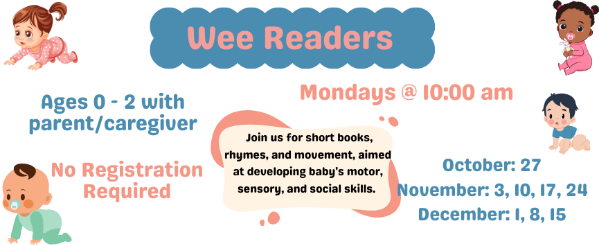 Wee Readers. Mondays @ 10:00 am. Join us for short books, rhymes, and movement, aimed at developing baby's motor, sensory, and social skills. Ages 0 - 2 with parent/caregiver. No Registration Required. October: 27. November: 3, 10, 17, 24. December: 1, 8, 15.