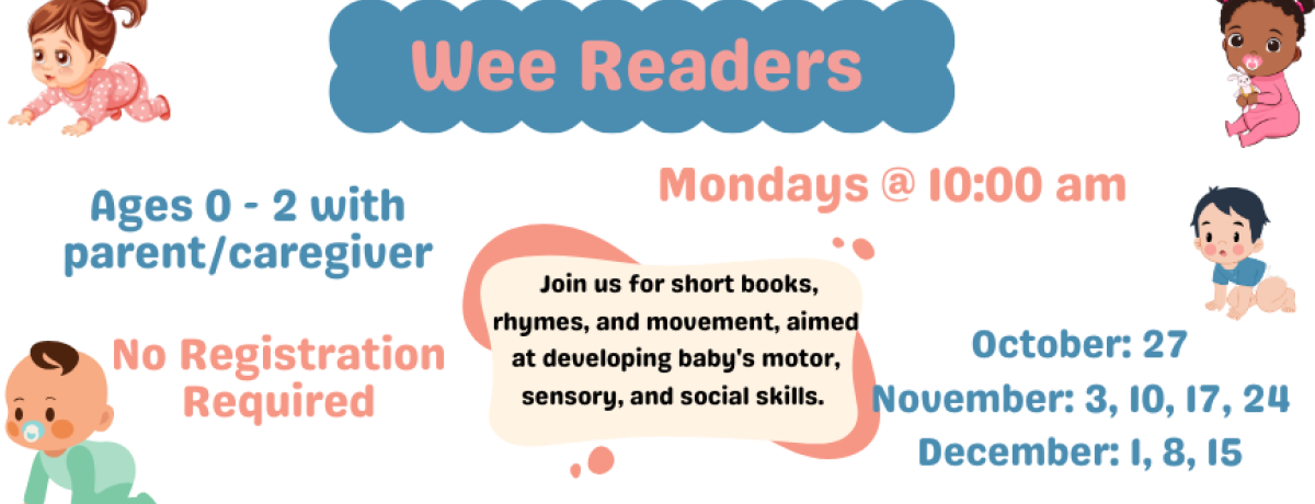 Wee Readers. Mondays @ 10:00 am. October: 27, November: 3, 10, 17, 24, December: 1, 8, 15. Ages 0 - 2 with parent/caregiver. Join us for short books, rhymes, and movement, aimed at developing baby's motor, sensory, and social skills. No Registration Required.