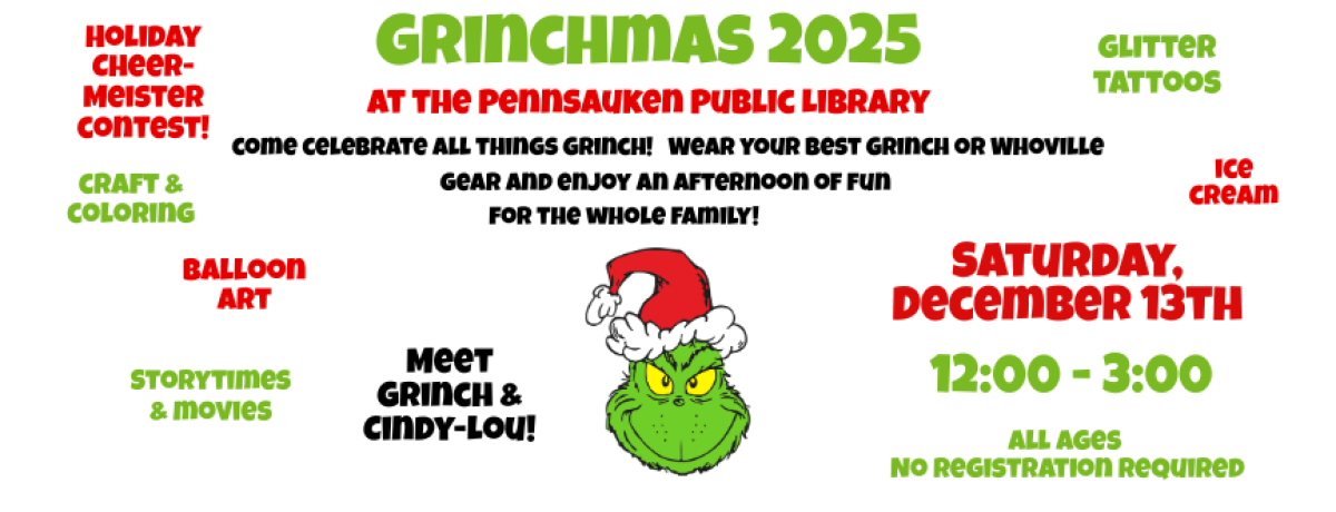 Grinchmas 2025 at the Pennsauken Public Library. Come celebrate all things Grinch! Wear your best Grinch or Whoville gear and enjoy an afternoon of fun for the whole family! Saturday, December 13th, 12:00 - 3:00. All Ages No registration required. Holiday Cheer-Meister contest! Glitter tattoos. Balloon art. Craft & coloring. Ice cream. Storytimes & movies. Meet Grinch & Cindy-Lou!