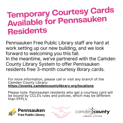 Pennsauken Free Public Library staff are hard at work setting up our new building, and we look forward to welcoming you this fall. In the meantime, we’ve partnered with the Camden County Library System to offer Pennsauken residents free 3-month courtesy library cards.  For more information, please call or visit any branch of the Camden County Library: https://events.camdencountylibrary.org/locations  Please note: Pennsauken residents who get a courtesy card will be bound by CCLS’s rules and policies, which 